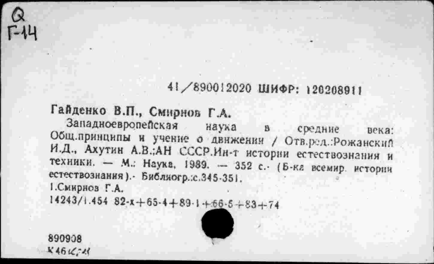 ﻿& гчч
41 /890012020 ШИФР: 120208911
Гайденко В.П., Смирнов Г.А.
Западноевропейская наука в средние века: Общ.принципы и учение о движении / Отв.ред.гРожанскиП И.Д., Ахутин А.В.;АН СССР.Ин-т истории естествознания и техники. М.; Наука, 1989. — 352 с.- (Б-ка всемир истории естествознания).- Библяогр.:с.345-351.
I.Смирнов Г.А.
14243/1.454 82-х4-65-44-89-1-Кб6-5Ч-83-1-74
890908